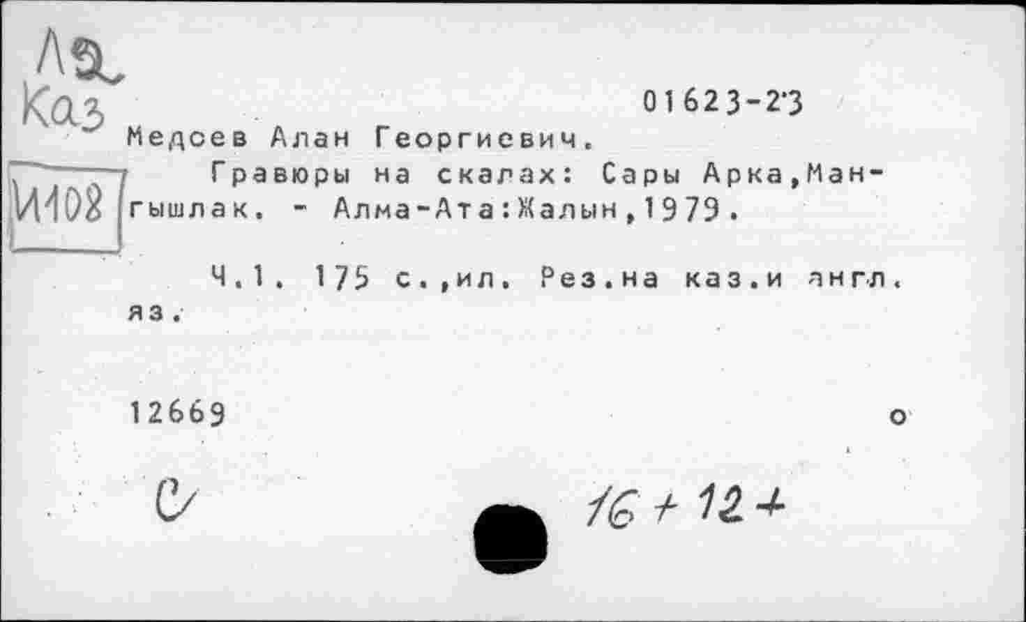 ﻿Asc
Kaj	ouï}-«
Медоев Алан Георгиевич.
'7 Гравюры на скалах: Сары Арка,Ман-гышлак. - Алма-Ат а : Жалын , 1 9 79 .
4.1. 175 с.,ил. Рез.на каз.и англ, яз.
12669
о
■7
і Є + 12.+